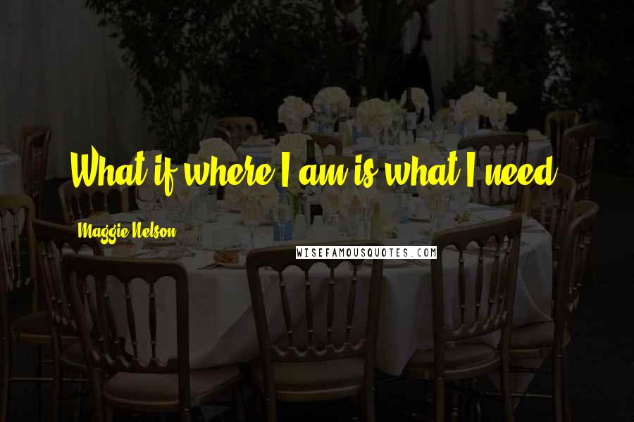 Maggie Nelson Quotes: What if where I am is what I need?