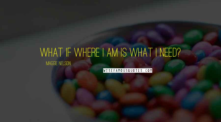 Maggie Nelson Quotes: What if where I am is what I need?