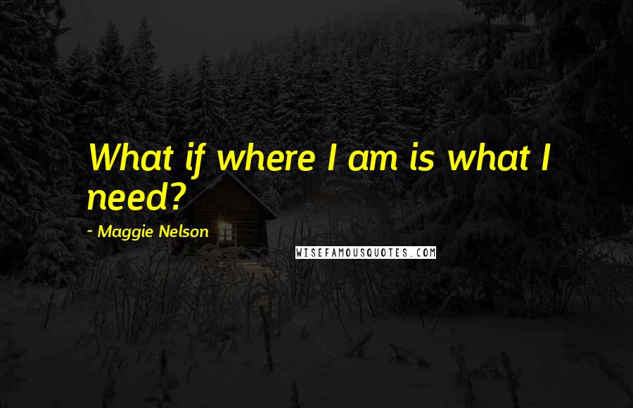 Maggie Nelson Quotes: What if where I am is what I need?