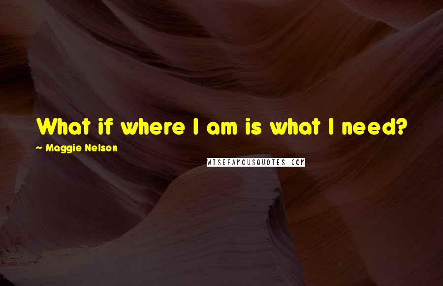 Maggie Nelson Quotes: What if where I am is what I need?