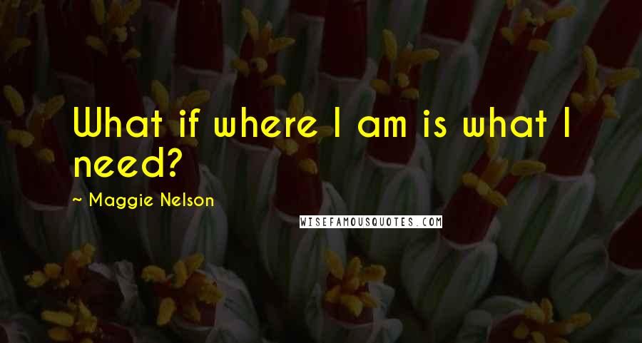 Maggie Nelson Quotes: What if where I am is what I need?