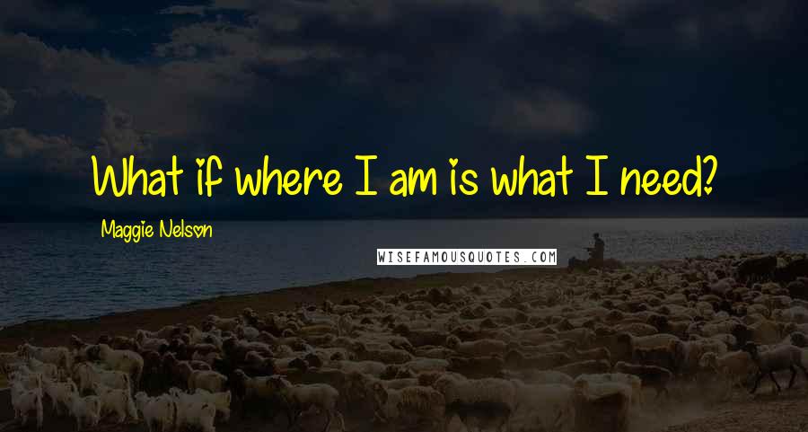 Maggie Nelson Quotes: What if where I am is what I need?