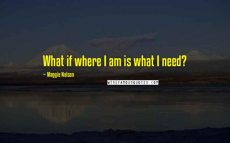 Maggie Nelson Quotes: What if where I am is what I need?