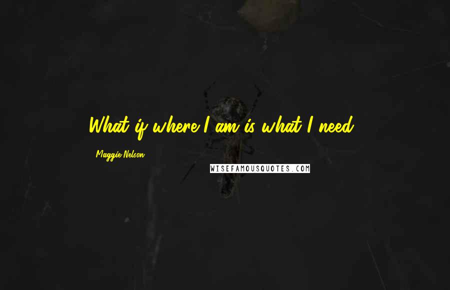 Maggie Nelson Quotes: What if where I am is what I need?