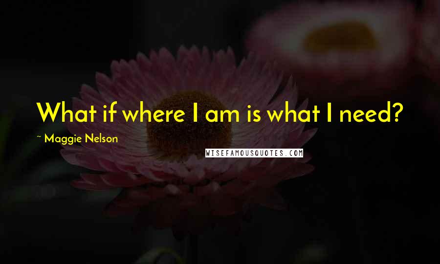 Maggie Nelson Quotes: What if where I am is what I need?