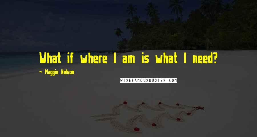 Maggie Nelson Quotes: What if where I am is what I need?