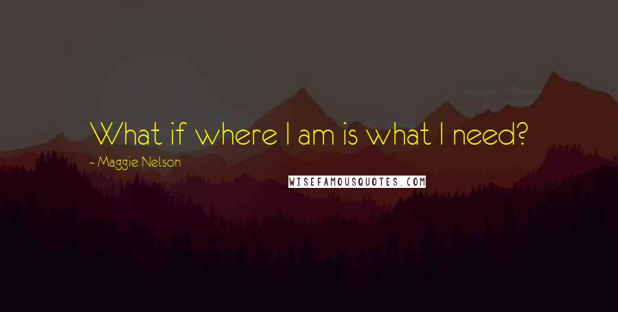 Maggie Nelson Quotes: What if where I am is what I need?
