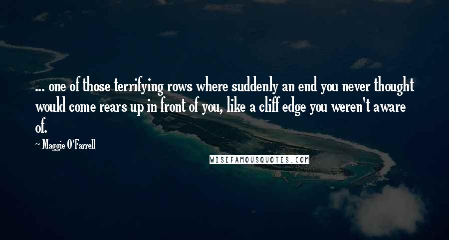 Maggie O'Farrell Quotes: ... one of those terrifying rows where suddenly an end you never thought would come rears up in front of you, like a cliff edge you weren't aware of.