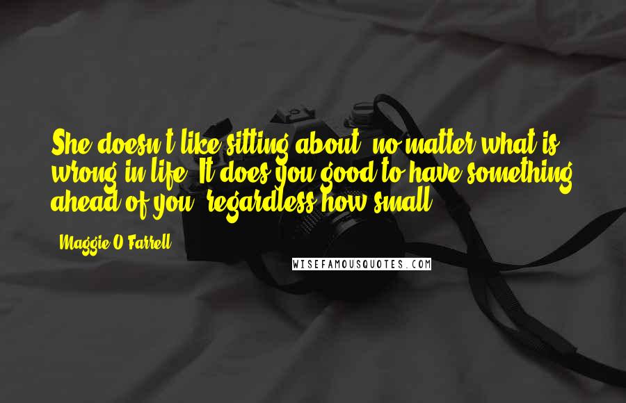 Maggie O'Farrell Quotes: She doesn't like sitting about, no matter what is wrong in life. It does you good to have something ahead of you, regardless how small.