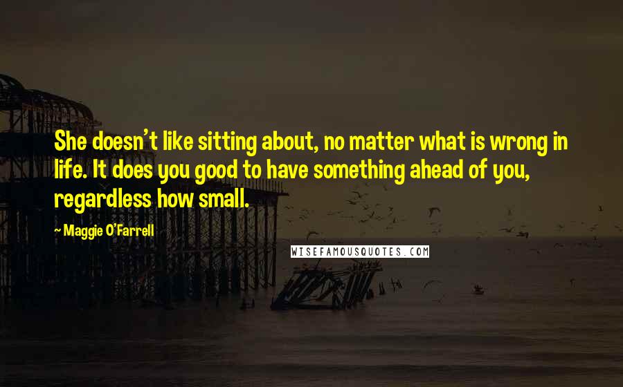 Maggie O'Farrell Quotes: She doesn't like sitting about, no matter what is wrong in life. It does you good to have something ahead of you, regardless how small.