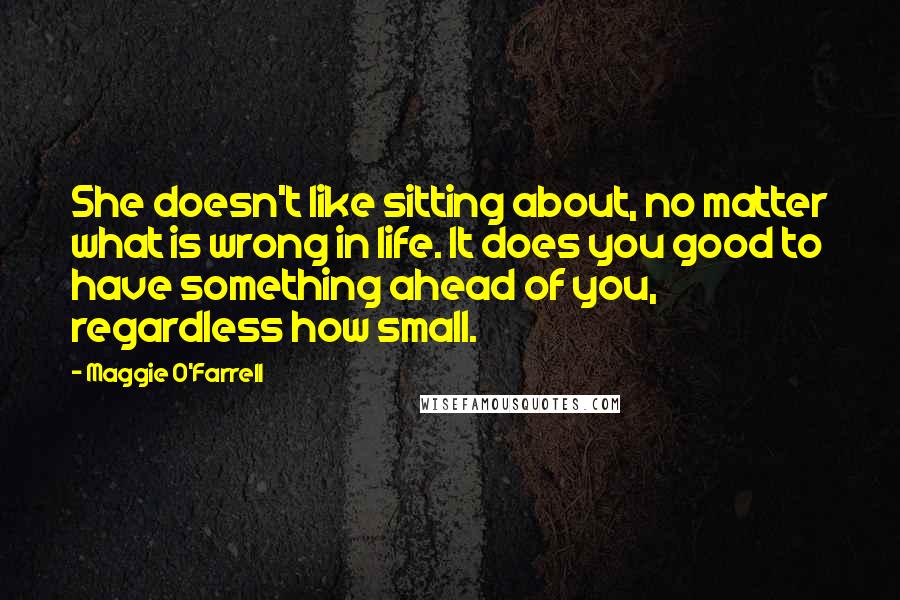 Maggie O'Farrell Quotes: She doesn't like sitting about, no matter what is wrong in life. It does you good to have something ahead of you, regardless how small.