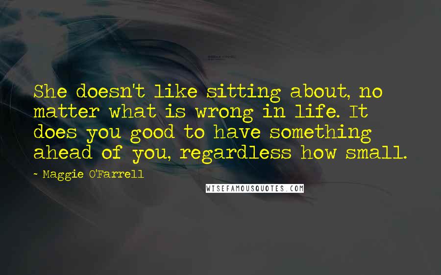 Maggie O'Farrell Quotes: She doesn't like sitting about, no matter what is wrong in life. It does you good to have something ahead of you, regardless how small.