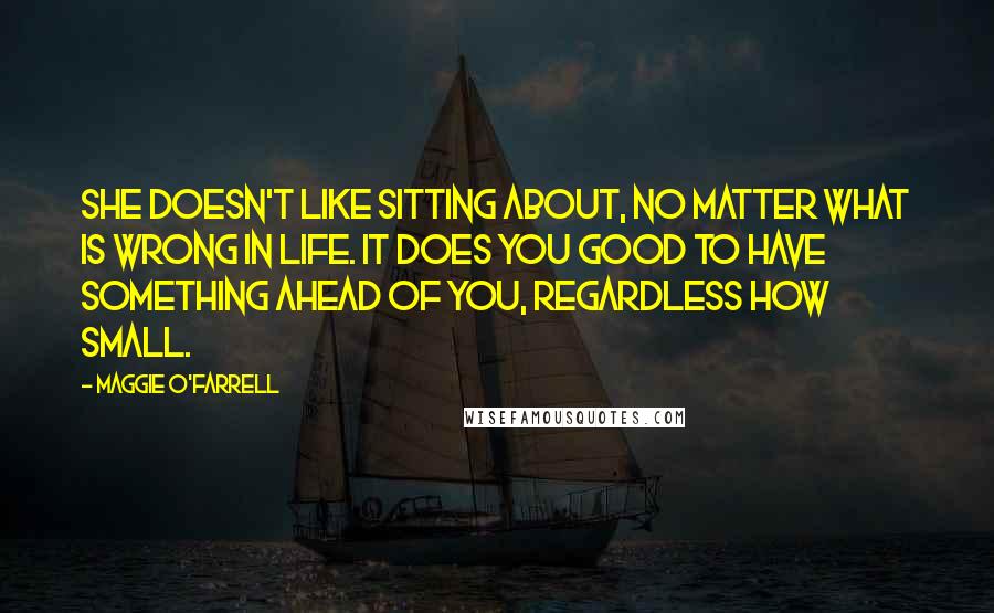 Maggie O'Farrell Quotes: She doesn't like sitting about, no matter what is wrong in life. It does you good to have something ahead of you, regardless how small.