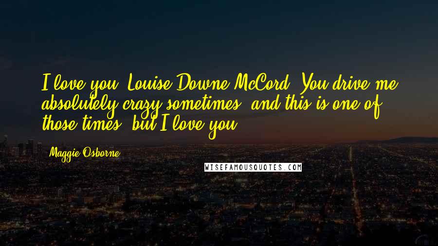 Maggie Osborne Quotes: I love you, Louise Downe McCord. You drive me absolutely crazy sometimes, and this is one of those times, but I love you.