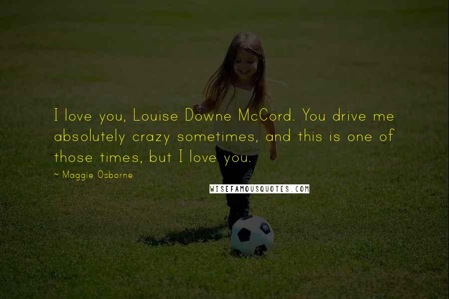 Maggie Osborne Quotes: I love you, Louise Downe McCord. You drive me absolutely crazy sometimes, and this is one of those times, but I love you.