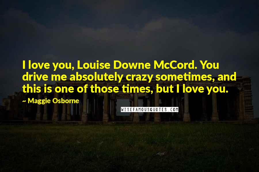 Maggie Osborne Quotes: I love you, Louise Downe McCord. You drive me absolutely crazy sometimes, and this is one of those times, but I love you.