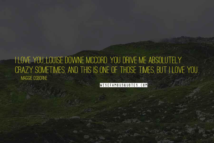 Maggie Osborne Quotes: I love you, Louise Downe McCord. You drive me absolutely crazy sometimes, and this is one of those times, but I love you.
