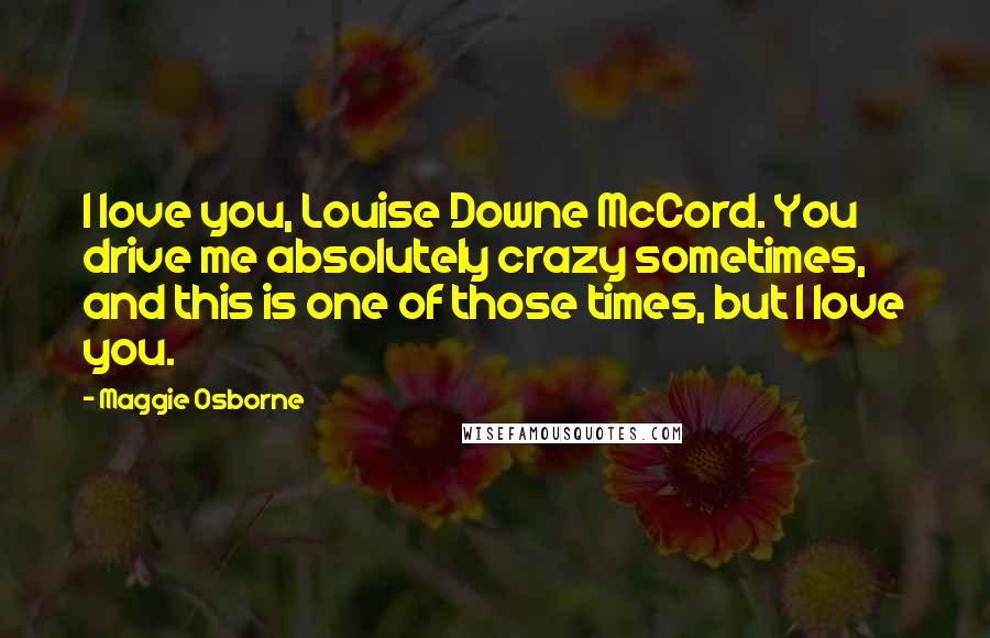 Maggie Osborne Quotes: I love you, Louise Downe McCord. You drive me absolutely crazy sometimes, and this is one of those times, but I love you.