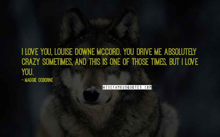 Maggie Osborne Quotes: I love you, Louise Downe McCord. You drive me absolutely crazy sometimes, and this is one of those times, but I love you.