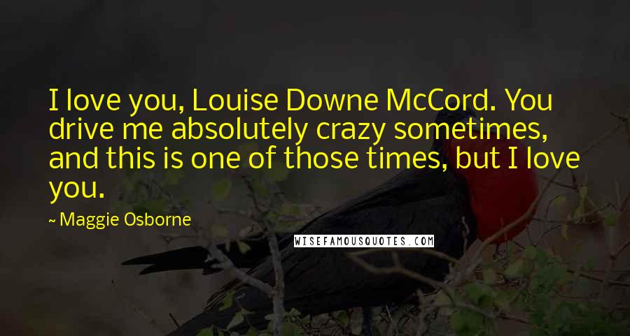 Maggie Osborne Quotes: I love you, Louise Downe McCord. You drive me absolutely crazy sometimes, and this is one of those times, but I love you.