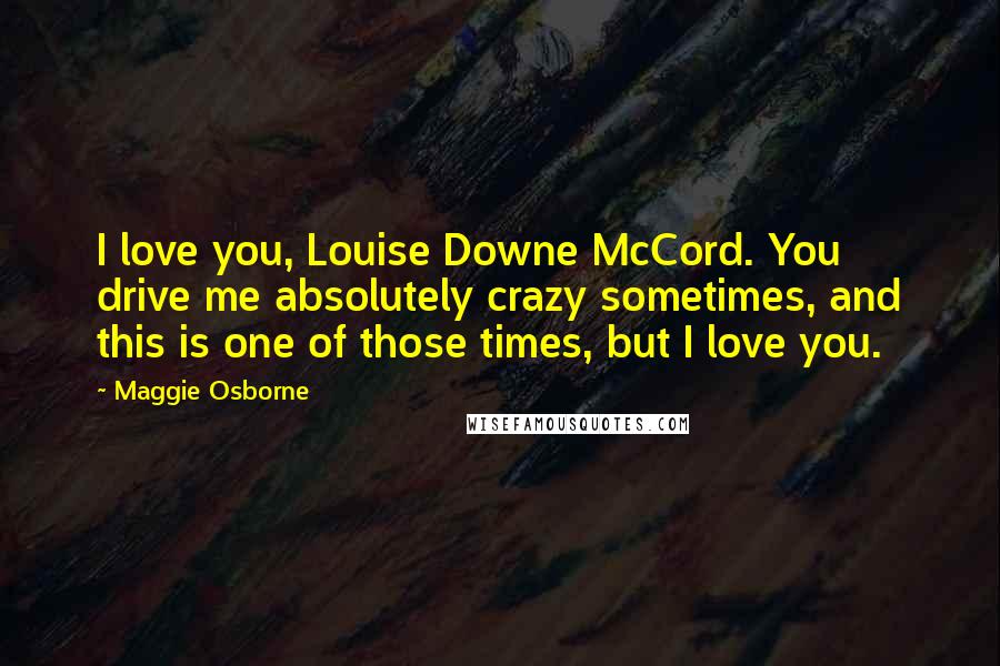 Maggie Osborne Quotes: I love you, Louise Downe McCord. You drive me absolutely crazy sometimes, and this is one of those times, but I love you.