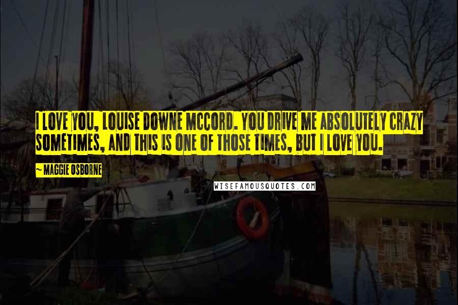 Maggie Osborne Quotes: I love you, Louise Downe McCord. You drive me absolutely crazy sometimes, and this is one of those times, but I love you.