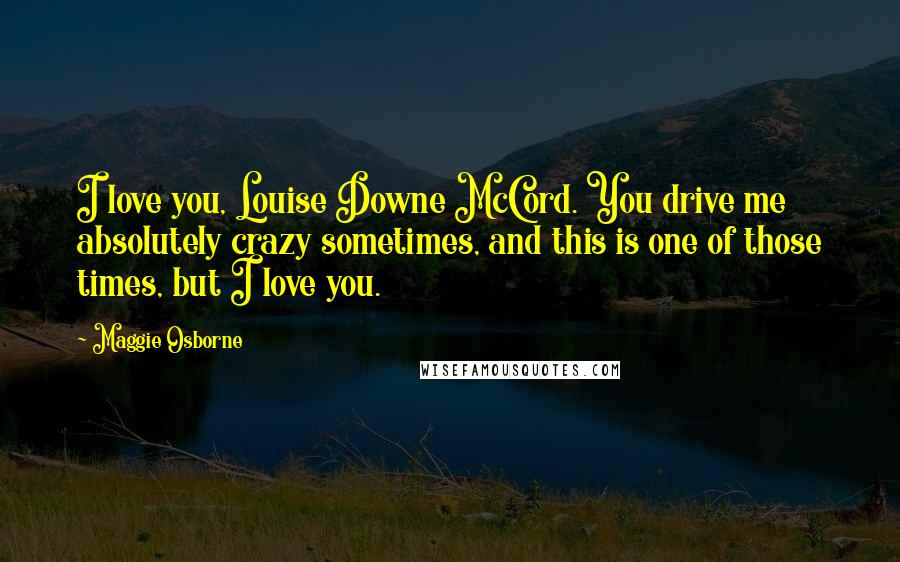 Maggie Osborne Quotes: I love you, Louise Downe McCord. You drive me absolutely crazy sometimes, and this is one of those times, but I love you.