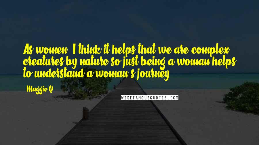 Maggie Q Quotes: As women, I think it helps that we are complex creatures by nature so just being a woman helps to understand a woman's journey.