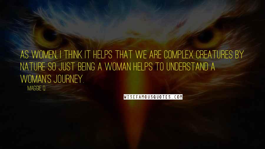 Maggie Q Quotes: As women, I think it helps that we are complex creatures by nature so just being a woman helps to understand a woman's journey.