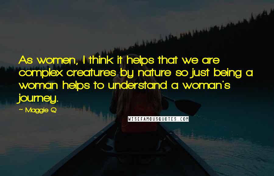 Maggie Q Quotes: As women, I think it helps that we are complex creatures by nature so just being a woman helps to understand a woman's journey.