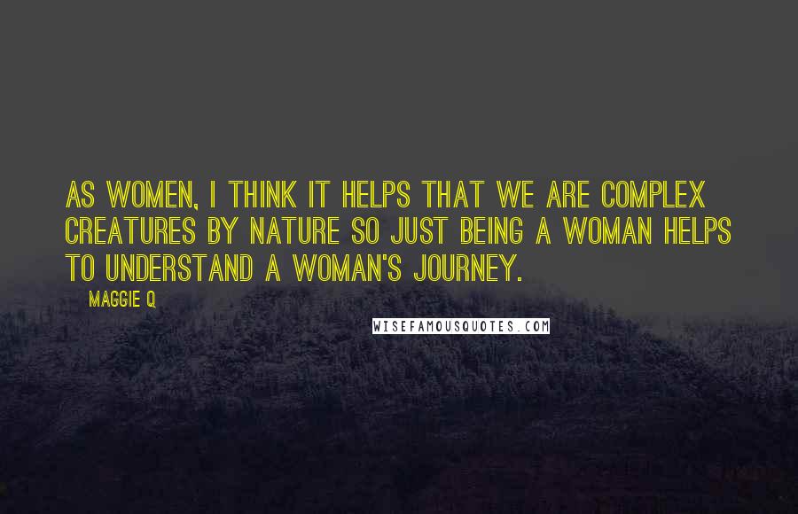 Maggie Q Quotes: As women, I think it helps that we are complex creatures by nature so just being a woman helps to understand a woman's journey.