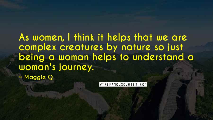 Maggie Q Quotes: As women, I think it helps that we are complex creatures by nature so just being a woman helps to understand a woman's journey.