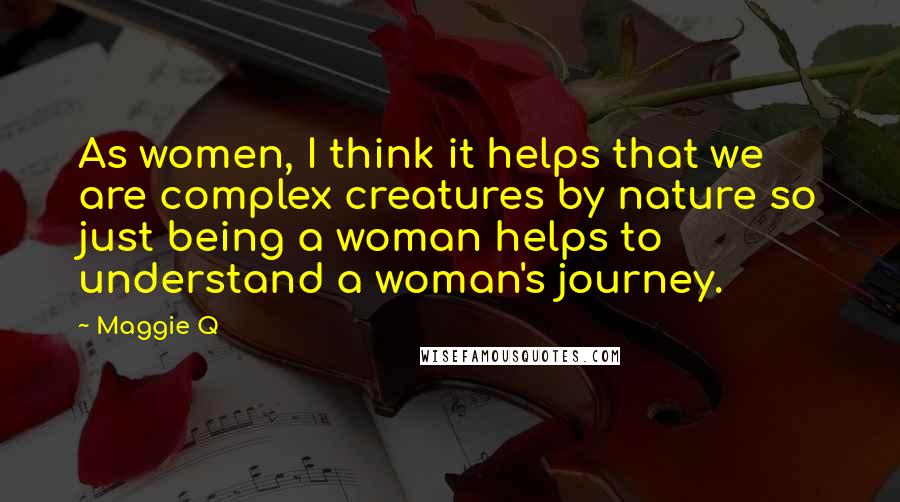 Maggie Q Quotes: As women, I think it helps that we are complex creatures by nature so just being a woman helps to understand a woman's journey.