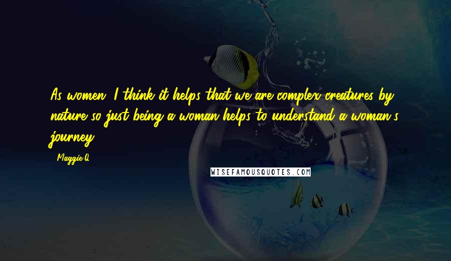 Maggie Q Quotes: As women, I think it helps that we are complex creatures by nature so just being a woman helps to understand a woman's journey.