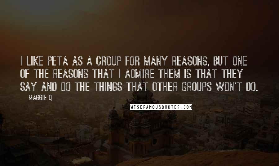 Maggie Q Quotes: I like PETA as a group for many reasons, but one of the reasons that I admire them is that they say and do the things that other groups won't do.