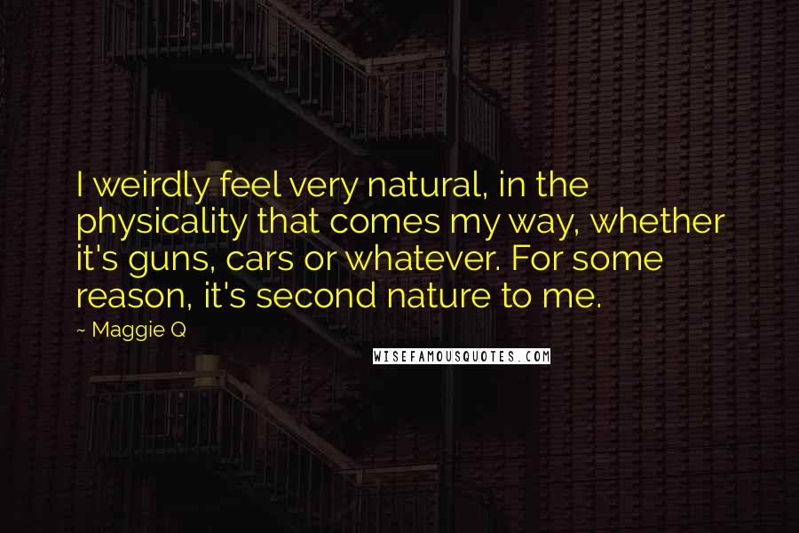 Maggie Q Quotes: I weirdly feel very natural, in the physicality that comes my way, whether it's guns, cars or whatever. For some reason, it's second nature to me.