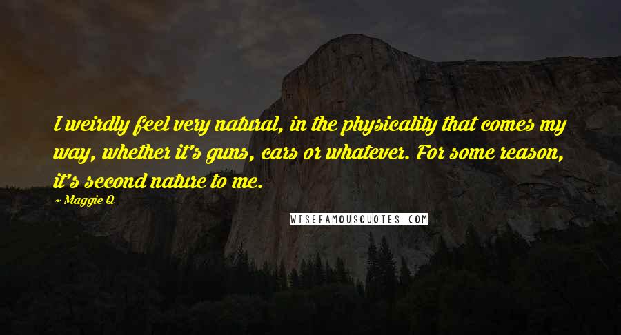 Maggie Q Quotes: I weirdly feel very natural, in the physicality that comes my way, whether it's guns, cars or whatever. For some reason, it's second nature to me.