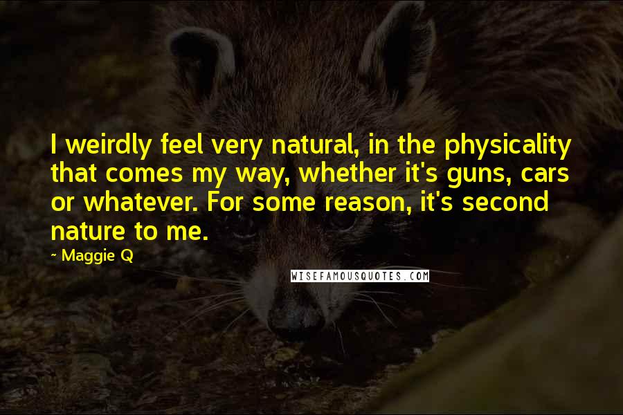 Maggie Q Quotes: I weirdly feel very natural, in the physicality that comes my way, whether it's guns, cars or whatever. For some reason, it's second nature to me.