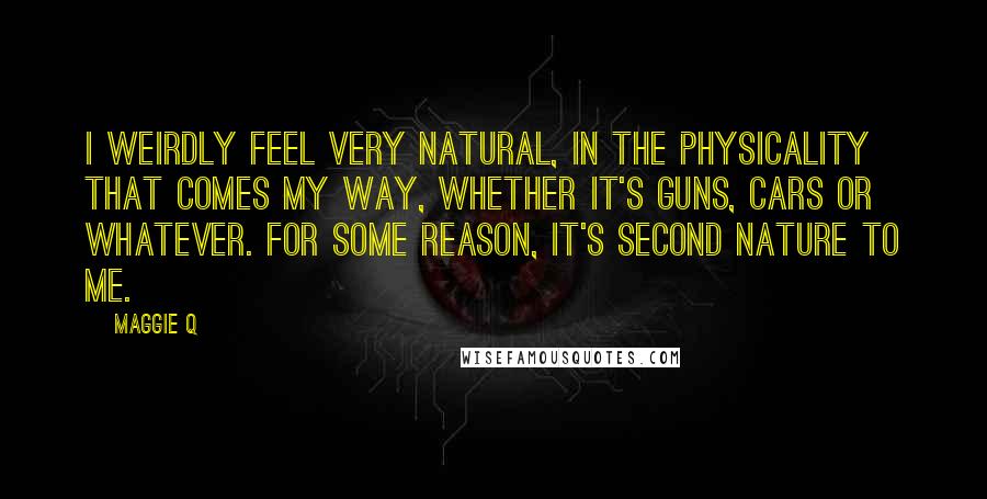 Maggie Q Quotes: I weirdly feel very natural, in the physicality that comes my way, whether it's guns, cars or whatever. For some reason, it's second nature to me.