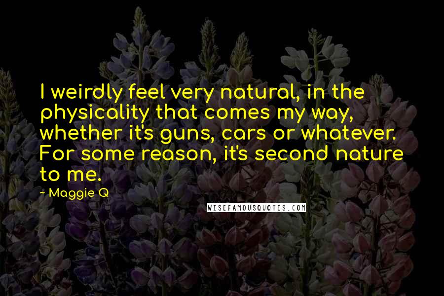 Maggie Q Quotes: I weirdly feel very natural, in the physicality that comes my way, whether it's guns, cars or whatever. For some reason, it's second nature to me.