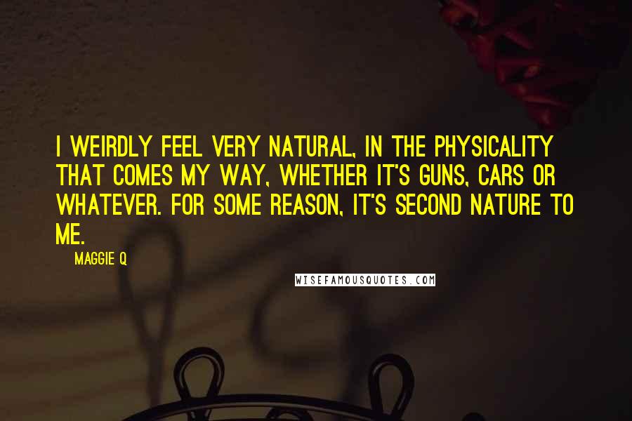 Maggie Q Quotes: I weirdly feel very natural, in the physicality that comes my way, whether it's guns, cars or whatever. For some reason, it's second nature to me.