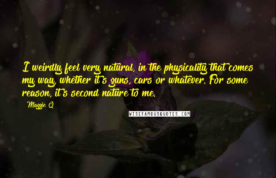 Maggie Q Quotes: I weirdly feel very natural, in the physicality that comes my way, whether it's guns, cars or whatever. For some reason, it's second nature to me.