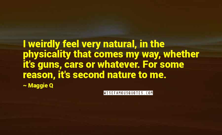 Maggie Q Quotes: I weirdly feel very natural, in the physicality that comes my way, whether it's guns, cars or whatever. For some reason, it's second nature to me.