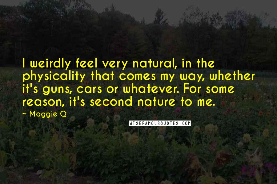 Maggie Q Quotes: I weirdly feel very natural, in the physicality that comes my way, whether it's guns, cars or whatever. For some reason, it's second nature to me.