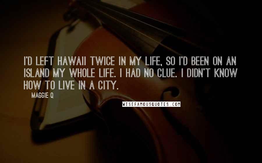 Maggie Q Quotes: I'd left Hawaii twice in my life, so I'd been on an island my whole life. I had no clue. I didn't know how to live in a city.