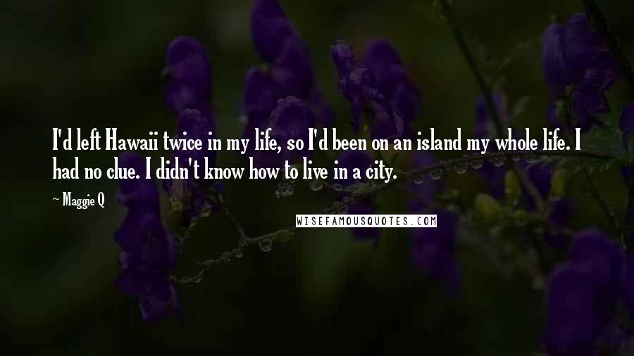 Maggie Q Quotes: I'd left Hawaii twice in my life, so I'd been on an island my whole life. I had no clue. I didn't know how to live in a city.