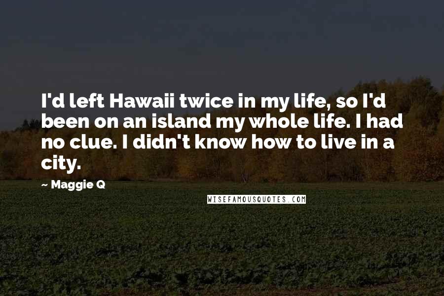 Maggie Q Quotes: I'd left Hawaii twice in my life, so I'd been on an island my whole life. I had no clue. I didn't know how to live in a city.