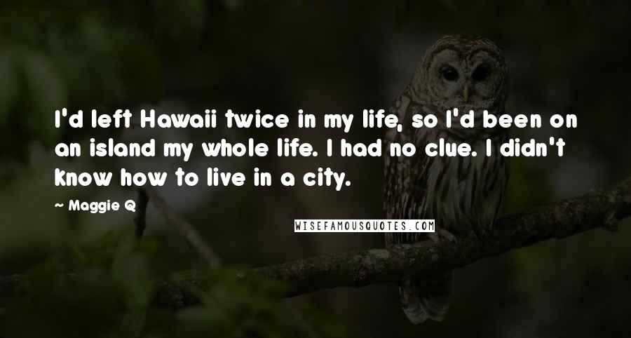 Maggie Q Quotes: I'd left Hawaii twice in my life, so I'd been on an island my whole life. I had no clue. I didn't know how to live in a city.