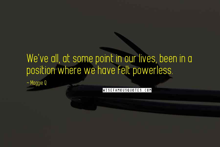 Maggie Q Quotes: We've all, at some point in our lives, been in a position where we have felt powerless.