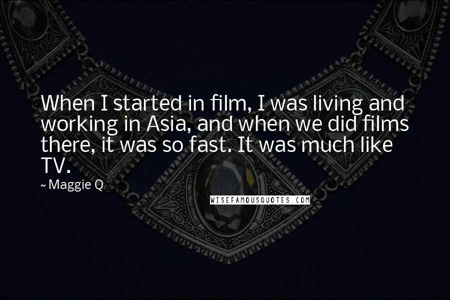 Maggie Q Quotes: When I started in film, I was living and working in Asia, and when we did films there, it was so fast. It was much like TV.